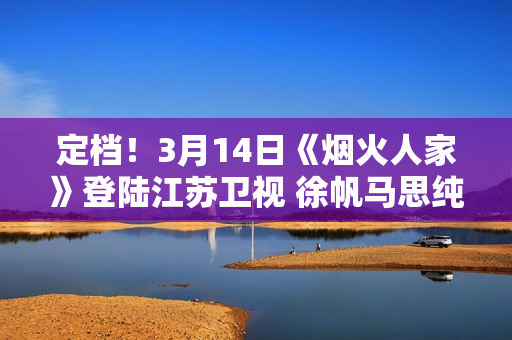 定档！3月14日《烟火人家》登陆江苏卫视 徐帆马思纯携手诠释家的含义