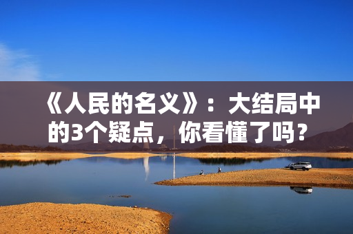 《人民的名义》:大结局中的3个疑点,你看懂了吗? 《人民的名义》:大结局中的3个疑点,你看懂了吗?