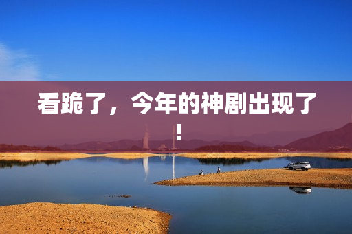 看跪了，今年的神剧出现了！