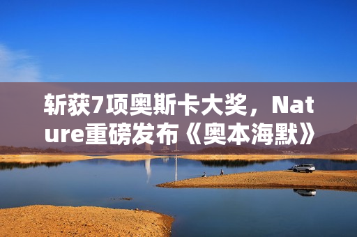斩获7项奥斯卡大奖，Nature重磅发布《奥本海默》专题！诺兰断言：AI时代人类再次迎来「奥本海默时刻」