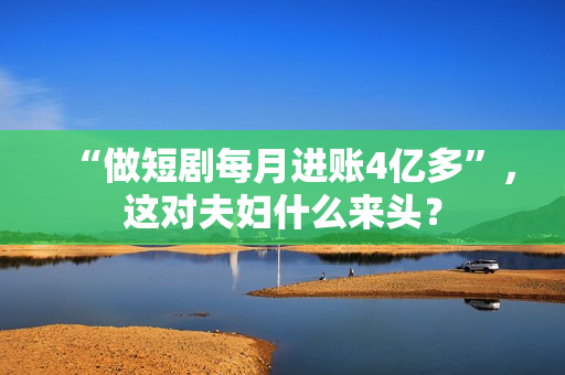 “做短剧每月进账4亿多”，这对夫妇什么来头？