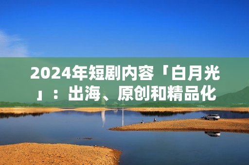 2024年短剧内容「白月光」：出海、原创和精品化