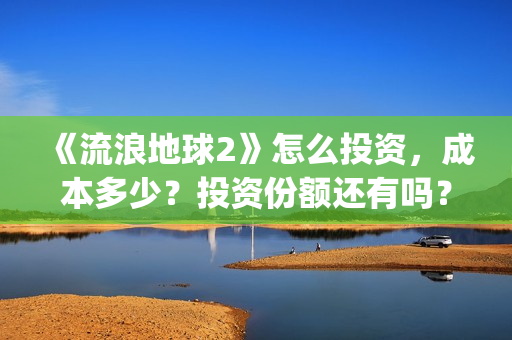 《流浪地球2》怎么投资，成本多少？投资份额还有吗？(《流浪地球2》在线观看)