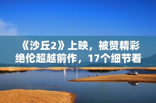 《沙丘2》上映,被赞精彩绝伦超越前作,17个细节看懂这部电影 《沙丘2》上映,被赞精彩绝伦超越前作,17个细节看懂这部电影