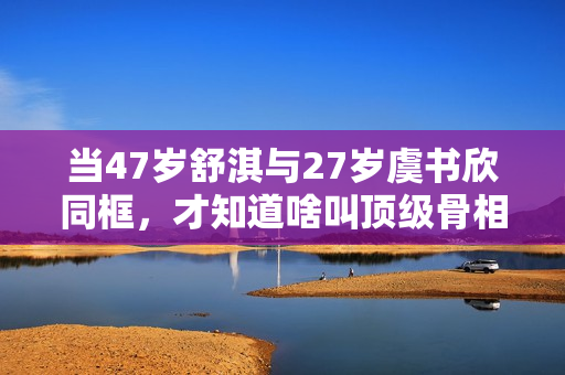当47岁舒淇与27岁虞书欣同框,才知道啥叫顶级骨相 当47岁舒淇与27岁虞书欣同框,才知道啥叫顶级骨相