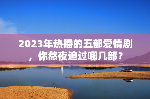 2023年热播的五部爱情剧，你熬夜追过哪几部？