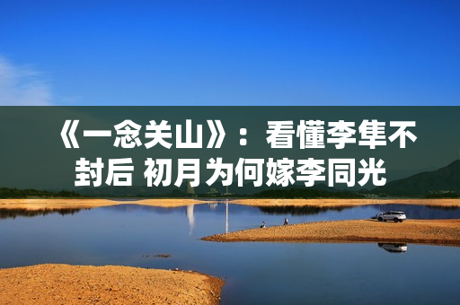 《一念关山》：看懂李隼不封后 初月为何嫁李同光