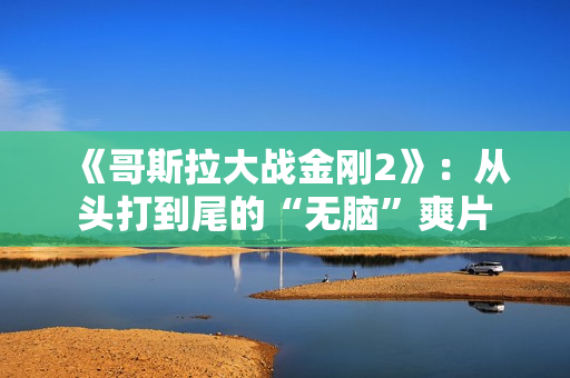 《哥斯拉大战金刚2》：从头打到尾的“无脑”爽片