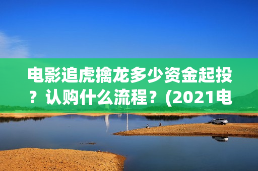 电影追虎擒龙多少资金起投?认购什么流程?(2021电影追虎擒龙) 电影追虎擒龙多少资金起投?认购什么流程?(2021电影追虎擒龙)