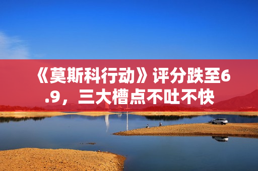 《莫斯科行动》评分跌至6.9，三大槽点不吐不快