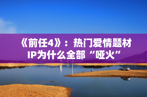 《前任4》：热门爱情题材IP为什么全部“哑火”