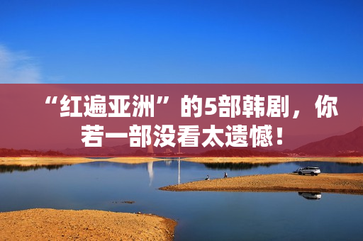 “红遍亚洲”的5部韩剧，你若一部没看太遗憾！