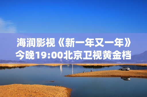 海润影视《新一年又一年》今晚19:00北京卫视黄金档温情收官(海润新力量影视制作有限公司)