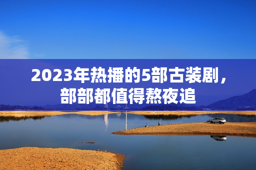 2023年热播的5部古装剧，部部都值得熬夜追