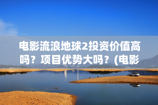 电影流浪地球2投资价值高吗?项目优势大吗?(电影流浪地球2影评) 电影流浪地球2投资价值高吗?项目优势大吗?(电影流浪地球2影评)