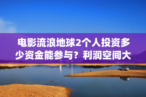 电影流浪地球2个人投资多少资金能参与？利润空间大吗？(电影流浪地球2星辰影院观看)