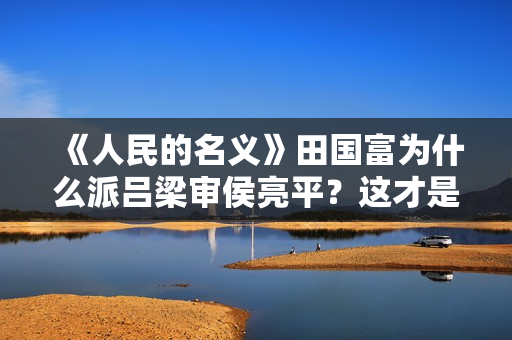 《人民的名义》田国富为什么派吕梁审侯亮平？这才是他高明的地方