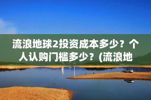 流浪地球2投资成本多少？个人认购门槛多少？(流浪地球2剧情推测)