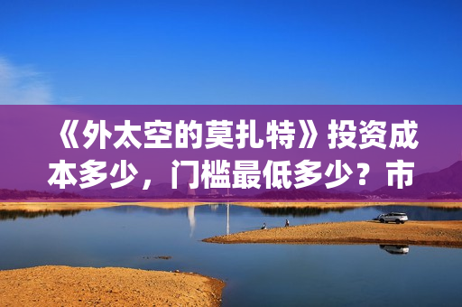 《外太空的莫扎特》投资成本多少,门槛最低多少?市场份额对外开放?(外太空的莫扎特演员表) 《外太空的莫扎特》投资成本多少,门槛最低多少?市场份额对外开放?(外太空的莫扎特演员表)
