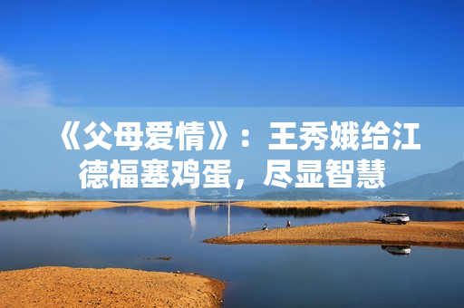 《父母爱情》：王秀娥给江德福塞鸡蛋，尽显智慧