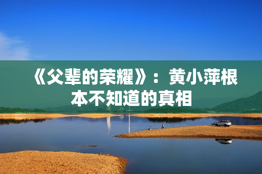 《父辈的荣耀》:黄小萍根本不知道的真相 《父辈的荣耀》:黄小萍根本不知道的真相