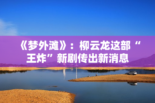 《梦外滩》：柳云龙这部“王炸”新剧传出新消息