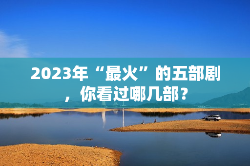 2023年“最火”的五部剧，你看过哪几部？