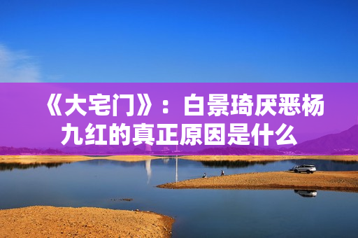《大宅门》：白景琦厌恶杨九红的真正原因是什么