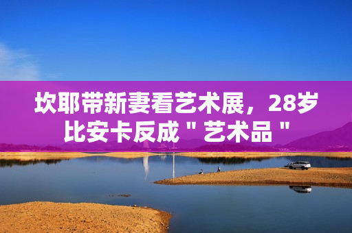 坎耶带新妻看艺术展,28岁比安卡反成"艺术品" 坎耶带新妻看艺术展,28岁比安卡反成"艺术品"