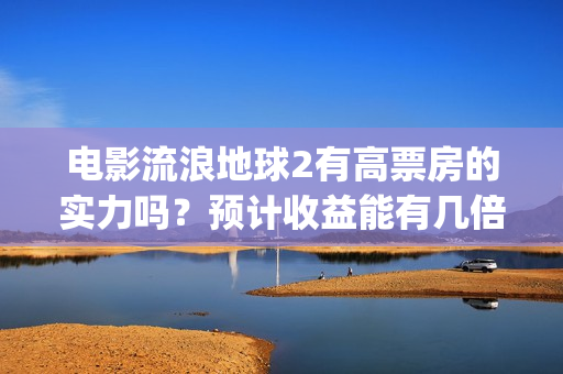 电影流浪地球2有高票房的实力吗？预计收益能有几倍？(电影流浪地球2自上映以来打破多个中国影视记录)