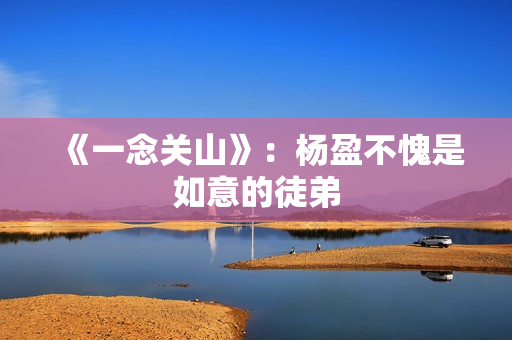 《一念关山》:杨盈不愧是如意的徒弟 《一念关山》:杨盈不愧是如意的徒弟