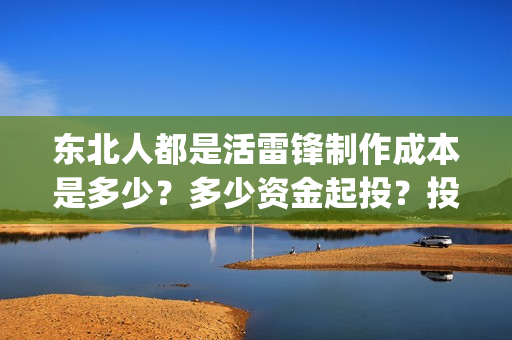 东北人都是活雷锋制作成本是多少？多少资金起投？投资安全可靠吗？(东北人都是活雷锋之长白山行动)