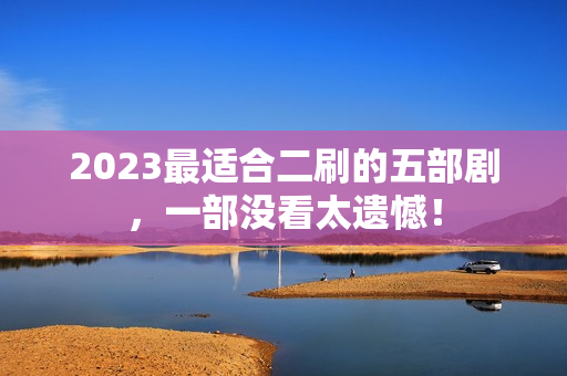 2023最适合二刷的五部剧，一部没看太遗憾！