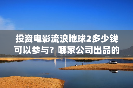 投资电影流浪地球2多少钱可以参与?哪家公司出品的?(地球流浪电影投资方) 投资电影流浪地球2多少钱可以参与?哪家公司出品的?(地球流浪电影投资方)