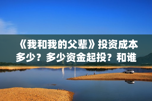 《我和我的父辈》投资成本多少?多少资金起投?和谁签约的?(我和我的父辈电影免费播放完整版观后感) 《我和我的父辈》投资成本多少?多少资金起投?和谁签约的?(我和我的父辈电影免费播放完整版观后感)