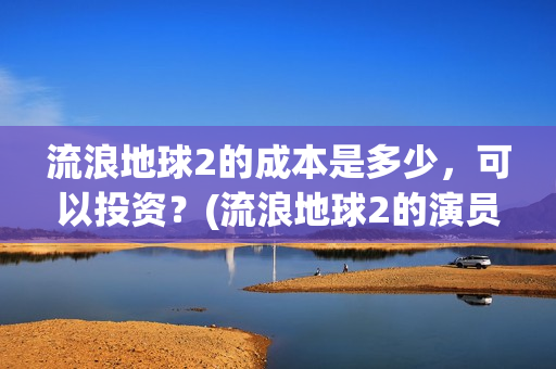 流浪地球2的成本是多少,可以投资?(流浪地球2的演员) 流浪地球2的成本是多少,可以投资?(流浪地球2的演员)