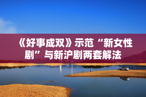 《好事成双》示范“新女性剧”与新沪剧两套解法