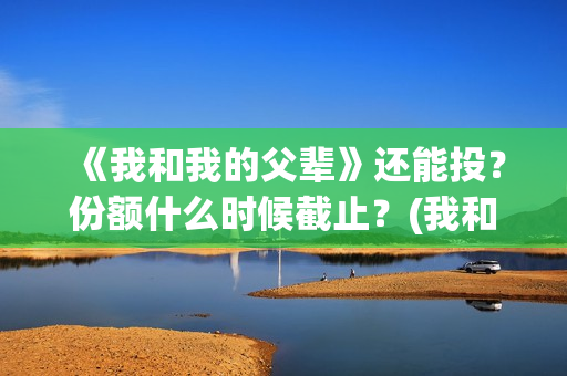 《我和我的父辈》还能投？份额什么时候截止？(我和我的父辈电影免费播放完整版观后感)