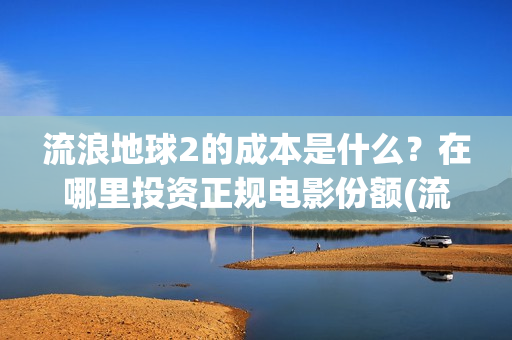 流浪地球2的成本是什么?在哪里投资正规电影份额(流浪地球2的成本) 流浪地球2的成本是什么?在哪里投资正规电影份额(流浪地球2的成本)