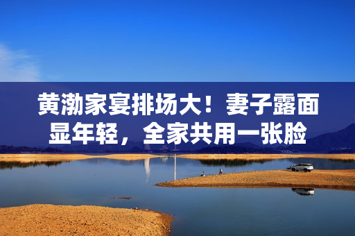 黄渤家宴排场大！妻子露面显年轻，全家共用一张脸