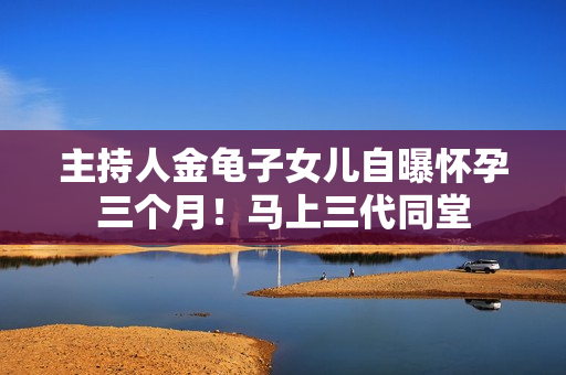 主持人金龟子女儿自曝怀孕三个月！马上三代同堂