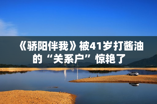 《骄阳伴我》被41岁打酱油的“关系户”惊艳了