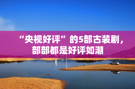 “央视好评”的5部古装剧，部部都是好评如潮