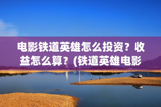 电影铁道英雄怎么投资？收益怎么算？(铁道英雄电影简介)
