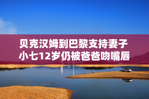 贝克汉姆到巴黎支持妻子 小七12岁仍被爸爸吻嘴唇