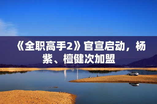 《全职高手2》官宣启动，杨紫、檀健次加盟