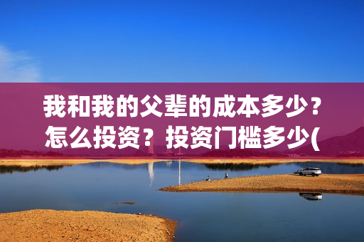 我和我的父辈的成本多少?怎么投资?投资门槛多少(我和我的父辈的拼音) 我和我的父辈的成本多少?怎么投资?投资门槛多少(我和我的父辈的拼音)