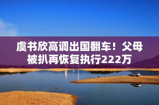 虞书欣高调出国翻车！父母被扒再恢复执行222万
