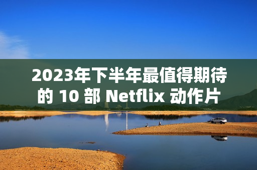 2023年下半年最值得期待的 10 部 Netflix 动作片