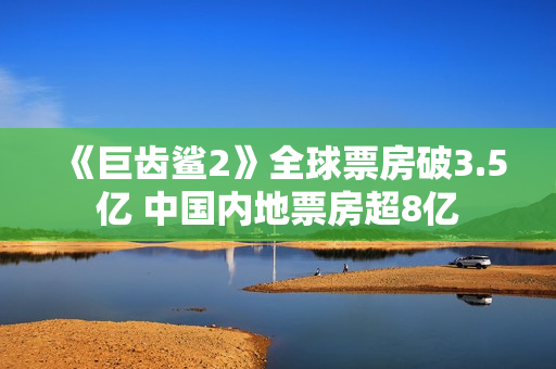 《巨齿鲨2》全球票房破3.5亿 中国内地票房超8亿